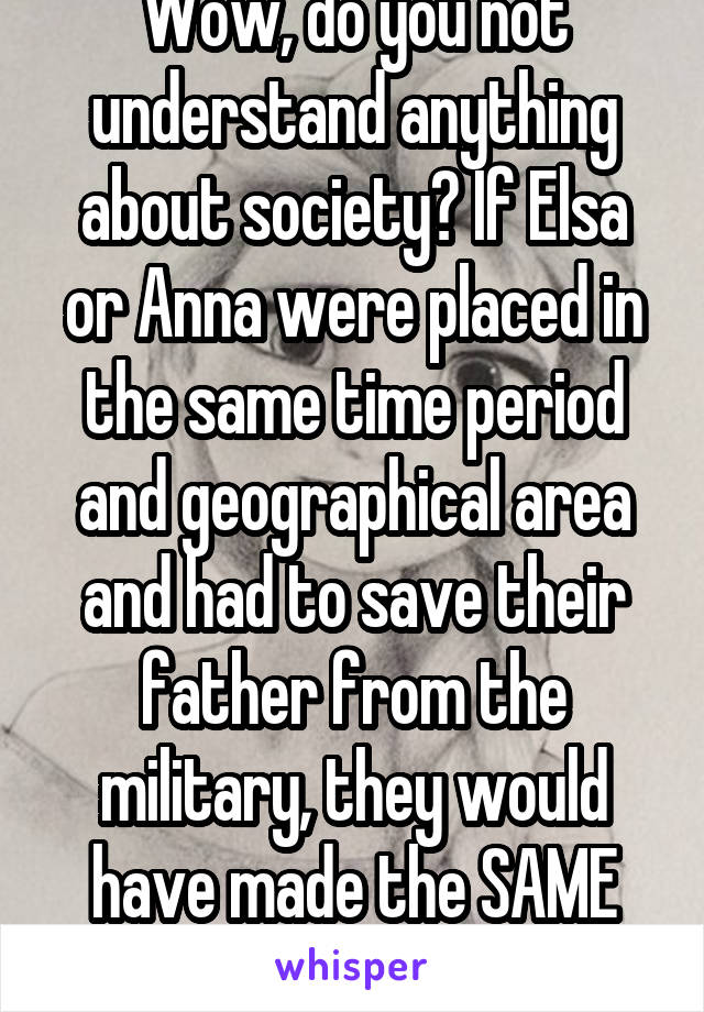 Wow, do you not understand anything about society? If Elsa or Anna were placed in the same time period and geographical area and had to save their father from the military, they would have made the SAME choice