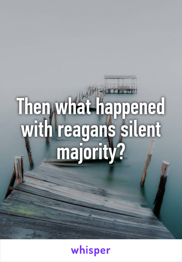 Then what happened with reagans silent majority?