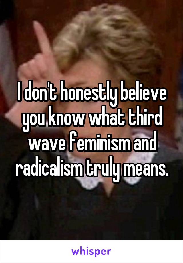 I don't honestly believe you know what third wave feminism and radicalism truly means.