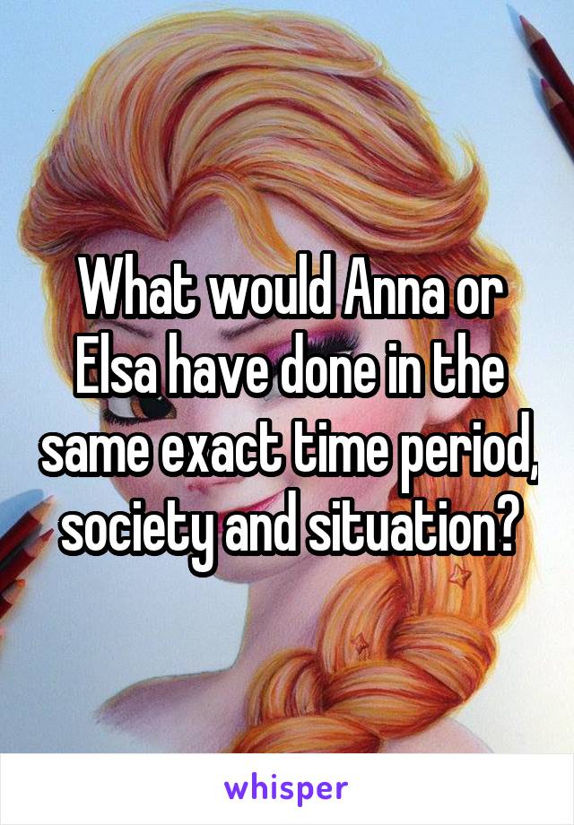 What would Anna or Elsa have done in the same exact time period, society and situation?