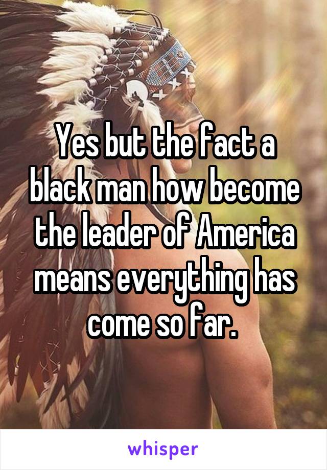 Yes but the fact a black man how become the leader of America means everything has come so far. 