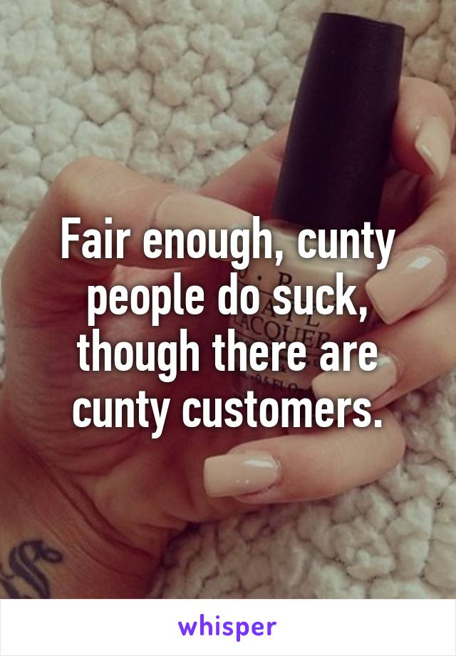 Fair enough, cunty people do suck, though there are cunty customers.