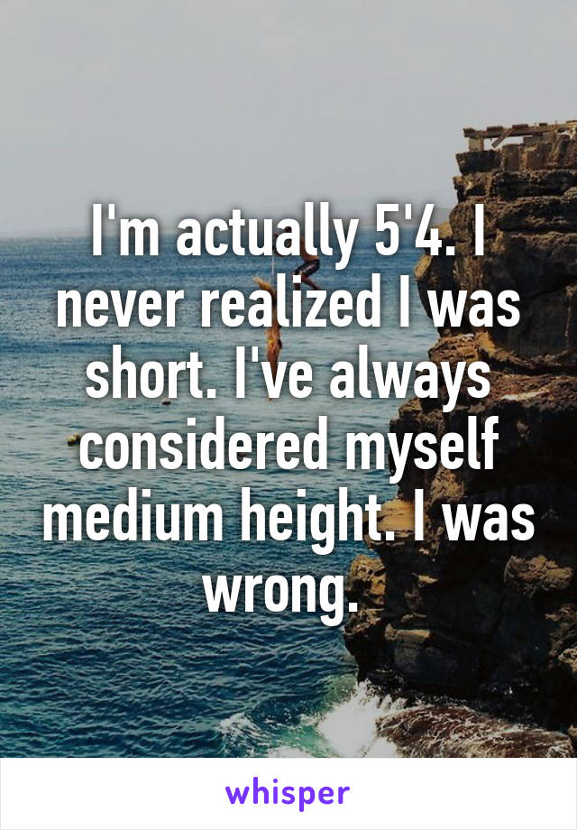 I'm actually 5'4. I never realized I was short. I've always considered myself medium height. I was wrong. 