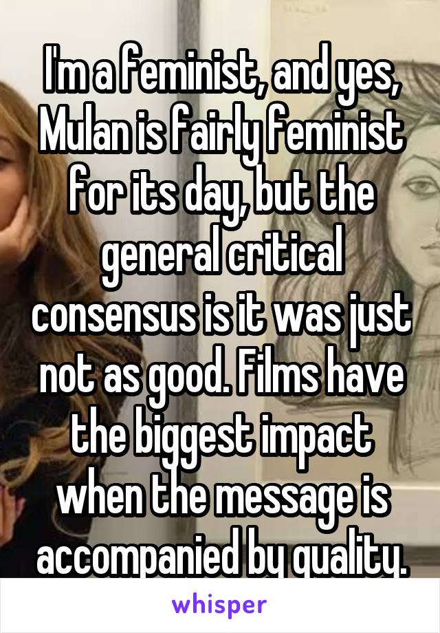 I'm a feminist, and yes, Mulan is fairly feminist for its day, but the general critical consensus is it was just not as good. Films have the biggest impact when the message is accompanied by quality.