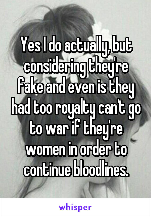 Yes I do actually, but considering they're fake and even is they had too royalty can't go to war if they're women in order to continue bloodlines.