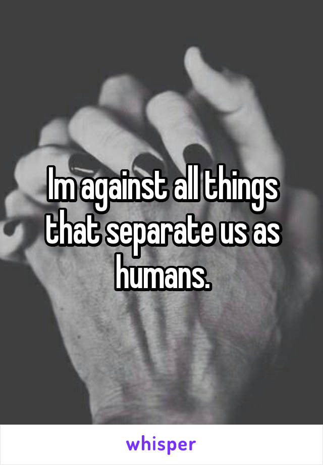 Im against all things that separate us as humans.