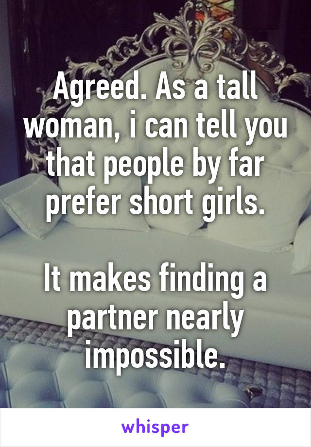 Agreed. As a tall woman, i can tell you that people by far prefer short girls.

It makes finding a partner nearly impossible.