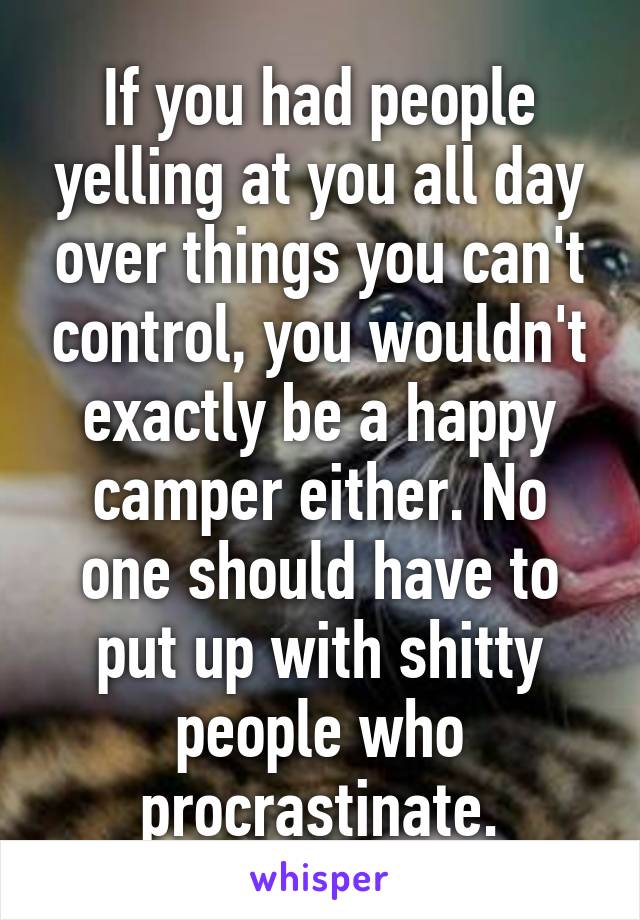 If you had people yelling at you all day over things you can't control, you wouldn't exactly be a happy camper either. No one should have to put up with shitty people who procrastinate.