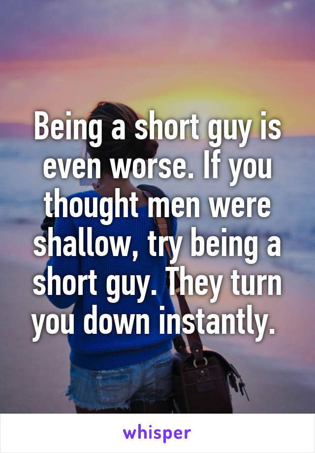 Being a short guy is even worse. If you thought men were shallow, try being a short guy. They turn you down instantly. 