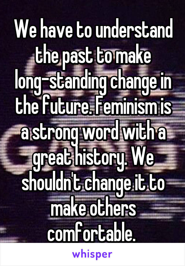 We have to understand the past to make long-standing change in the future. Feminism is a strong word with a great history. We shouldn't change it to make others comfortable. 