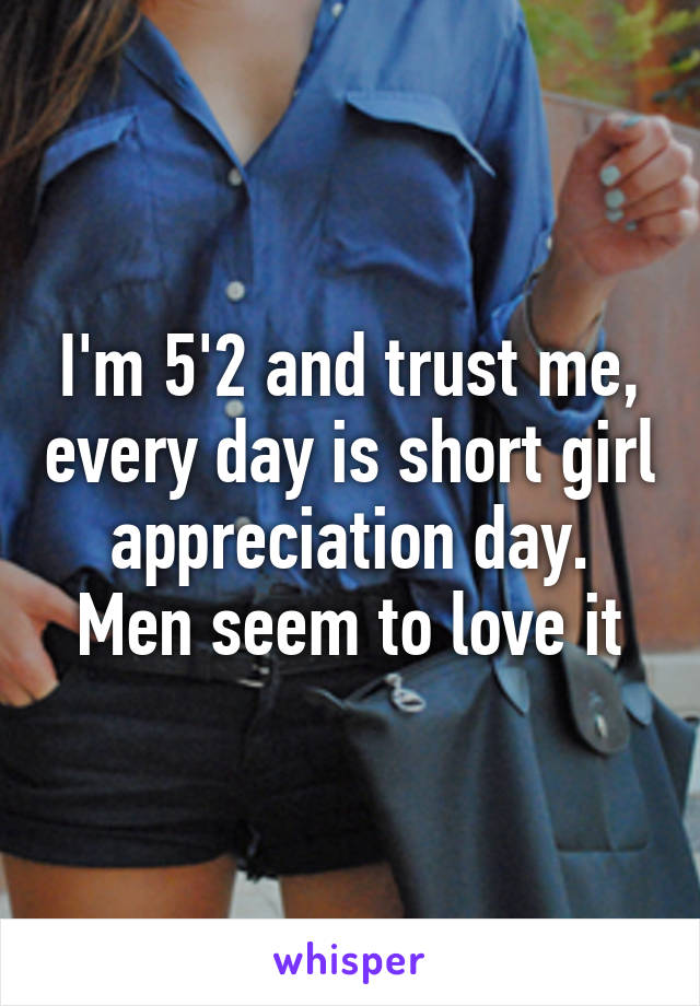 I'm 5'2 and trust me, every day is short girl appreciation day. Men seem to love it