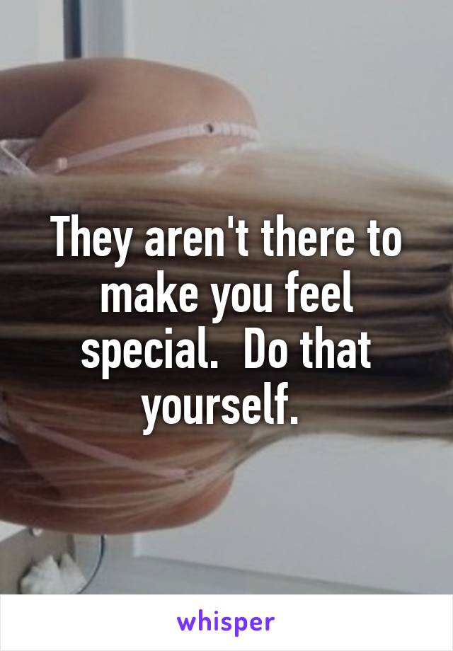 They aren't there to make you feel special.  Do that yourself. 