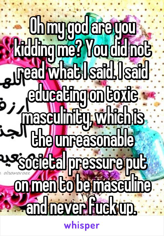 Oh my god are you kidding me? You did not read what I said. I said educating on toxic masculinity, which is the unreasonable societal pressure put on men to be masculine and never fuck up. 