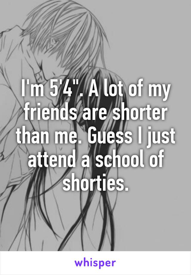 I'm 5'4". A lot of my friends are shorter than me. Guess I just attend a school of shorties.