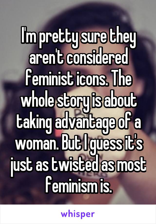 I'm pretty sure they aren't considered feminist icons. The whole story is about taking advantage of a woman. But I guess it's just as twisted as most feminism is.