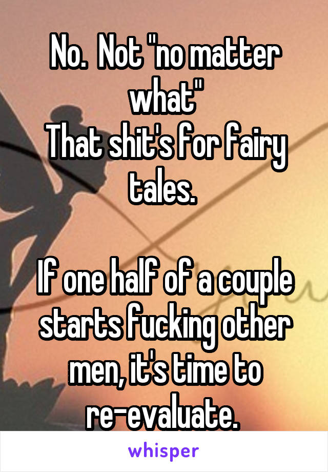 No.  Not "no matter what"
That shit's for fairy tales. 

If one half of a couple starts fucking other men, it's time to re-evaluate. 