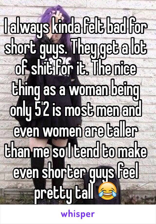 I always kinda felt bad for short guys. They get a lot of shit for it. The nice thing as a woman being only 5'2 is most men and even women are taller than me so I tend to make even shorter guys feel pretty tall 😂