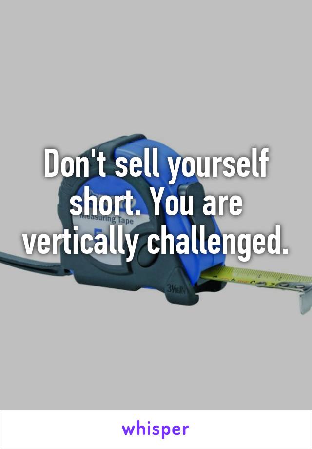 Don't sell yourself short. You are vertically challenged. 