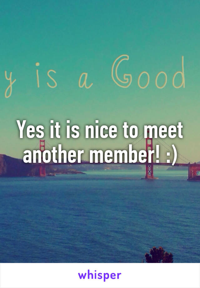 Yes it is nice to meet another member! :)