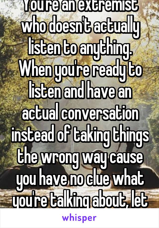 You're an extremist who doesn't actually listen to anything. When you're ready to listen and have an actual conversation instead of taking things the wrong way cause you have no clue what you're talking about, let me know. 