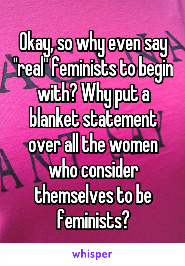 Okay, so why even say "real" feminists to begin with? Why put a blanket statement over all the women who consider themselves to be feminists?