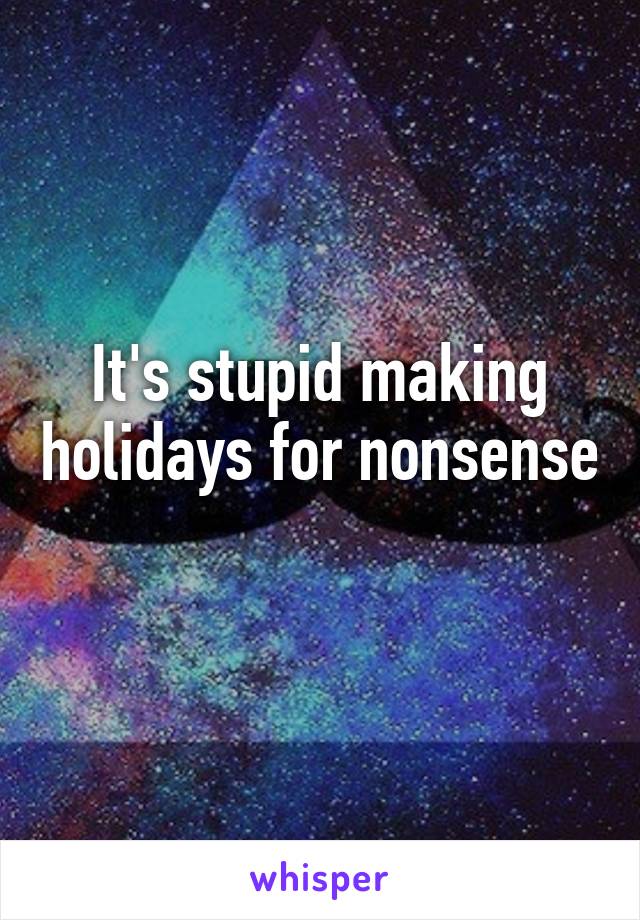 It's stupid making holidays for nonsense 