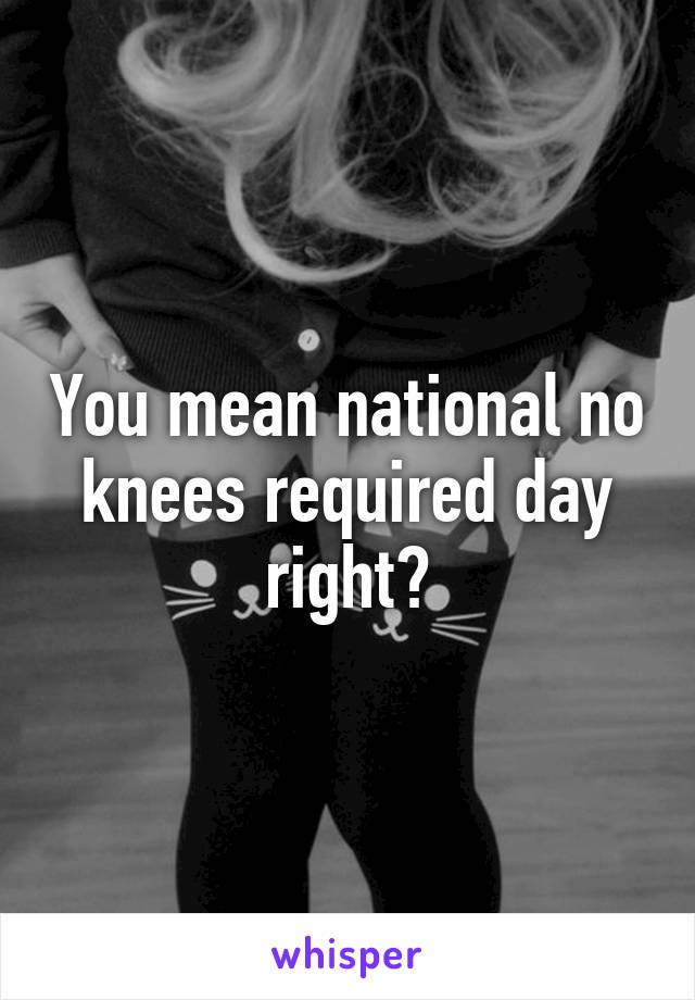 You mean national no knees required day right?