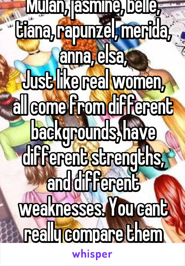 Mulan, jasmine, belle, tiana, rapunzel, merida, anna, elsa,
Just like real women, all come from different backgrounds, have different strengths, and different weaknesses. You cant really compare them all...