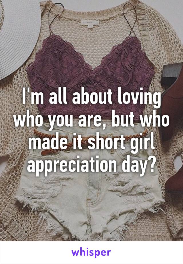 I'm all about loving who you are, but who made it short girl appreciation day?