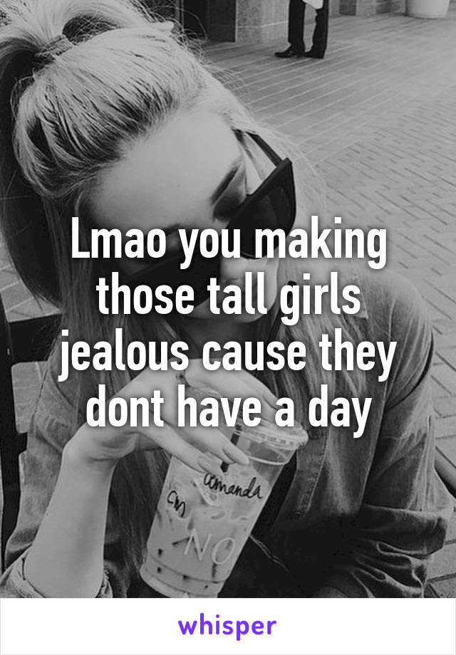 Lmao you making those tall girls jealous cause they dont have a day