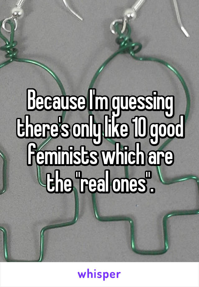 Because I'm guessing there's only like 10 good feminists which are the "real ones".