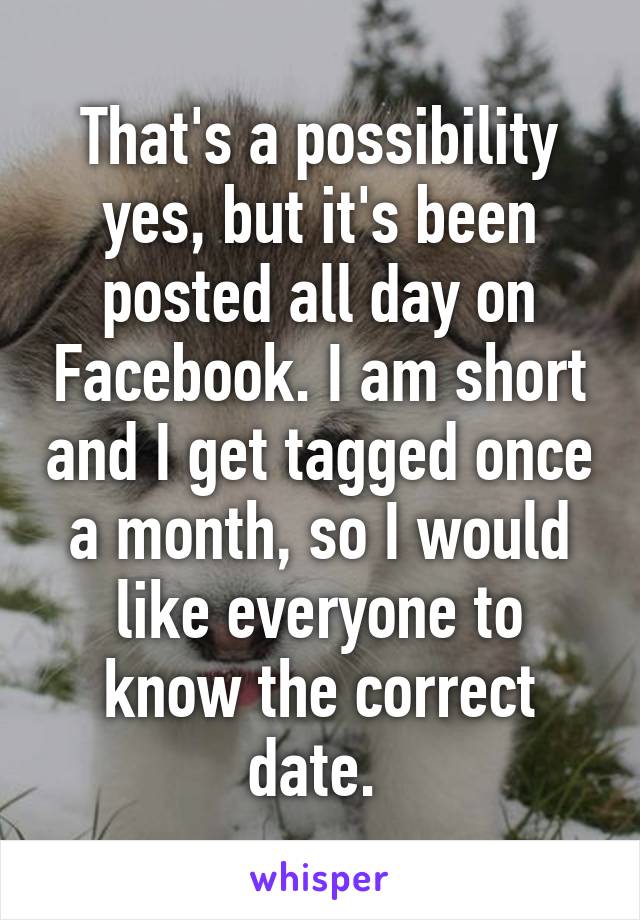 That's a possibility yes, but it's been posted all day on Facebook. I am short and I get tagged once a month, so I would like everyone to know the correct date. 