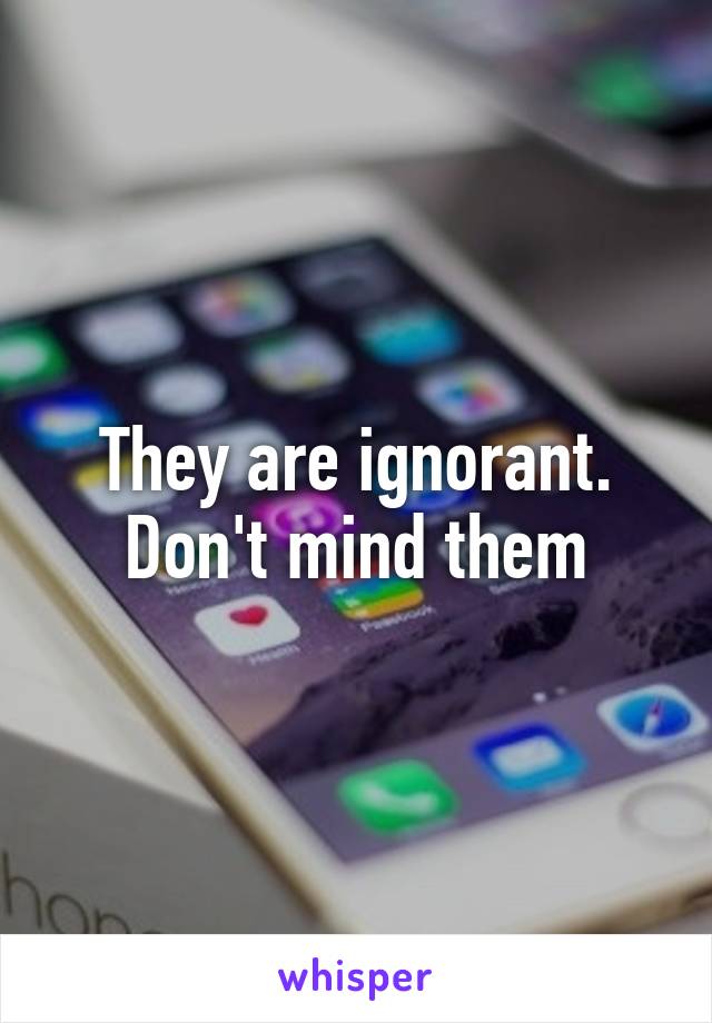 They are ignorant. Don't mind them