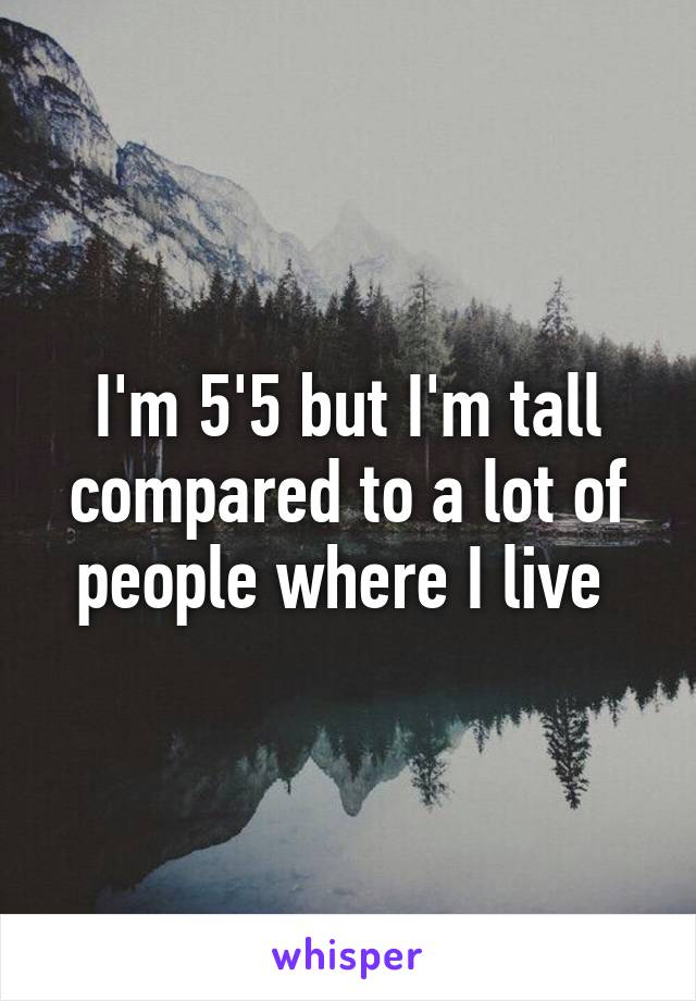 I'm 5'5 but I'm tall compared to a lot of people where I live 