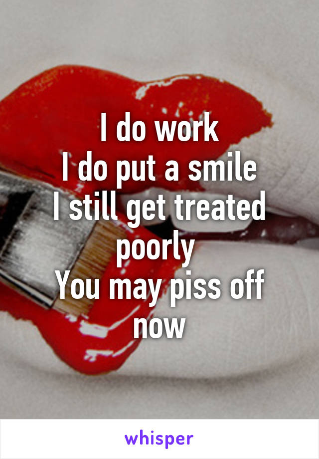I do work
I do put a smile
I still get treated poorly 
You may piss off now