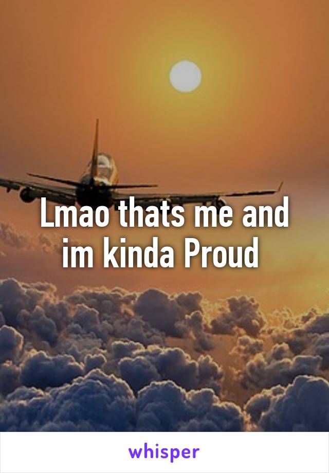 Lmao thats me and im kinda Proud 