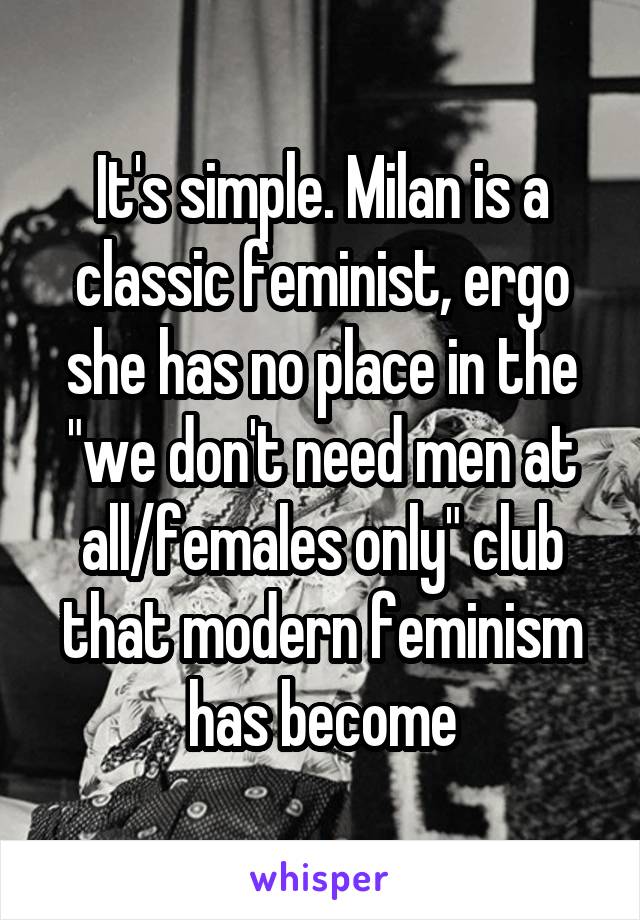 It's simple. Milan is a classic feminist, ergo she has no place in the "we don't need men at all/females only" club that modern feminism has become