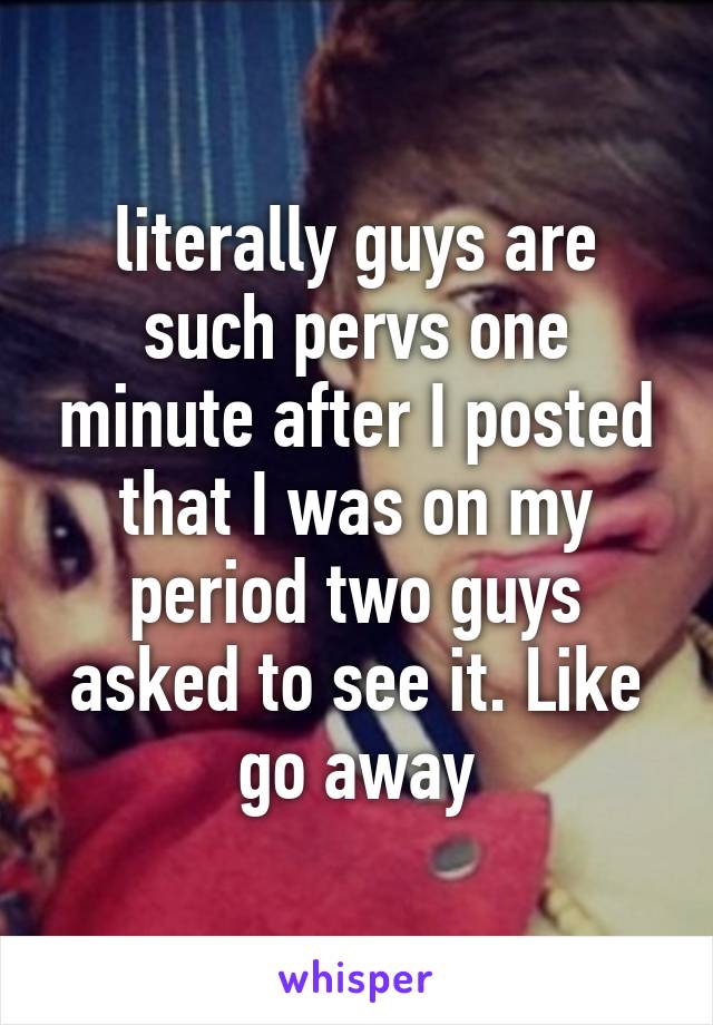 literally guys are such pervs one minute after I posted that I was on my period two guys asked to see it. Like go away