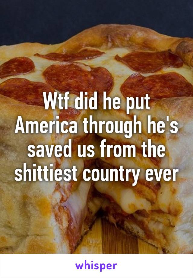Wtf did he put America through he's saved us from the shittiest country ever