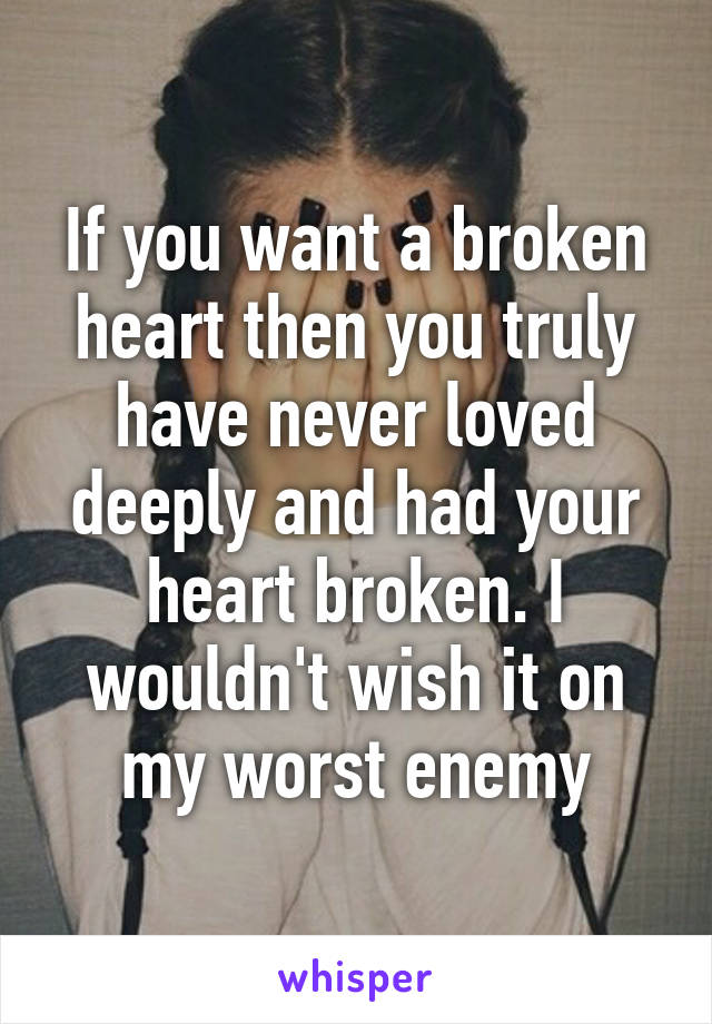 If you want a broken heart then you truly have never loved deeply and had your heart broken. I wouldn't wish it on my worst enemy