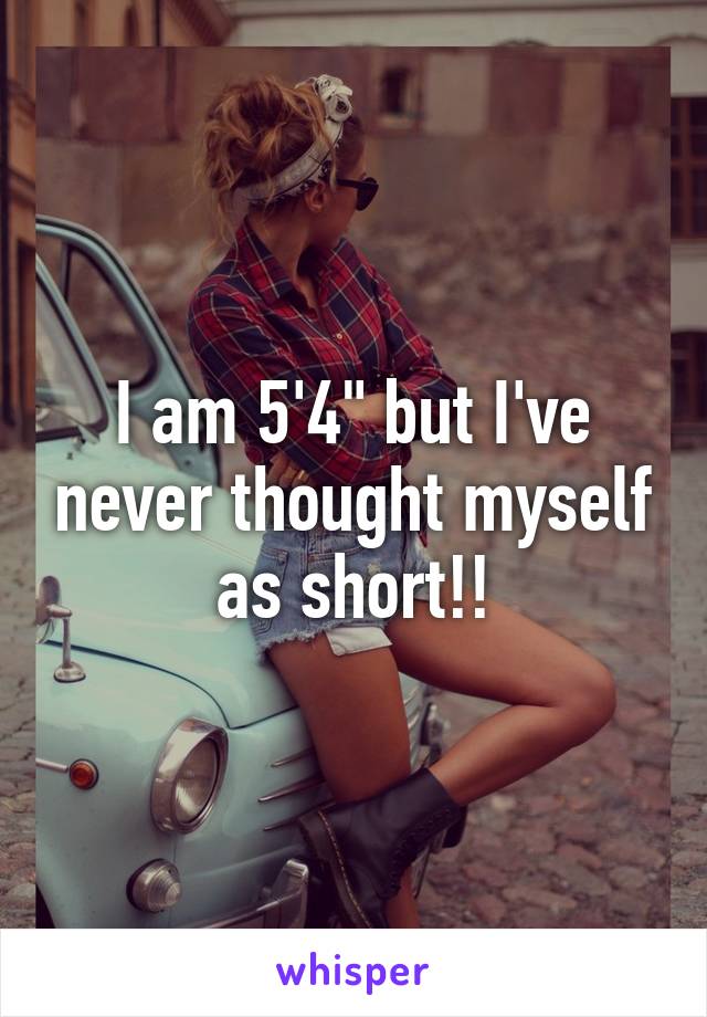 I am 5'4" but I've never thought myself as short!!