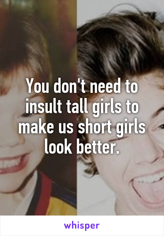 You don't need to insult tall girls to make us short girls look better.