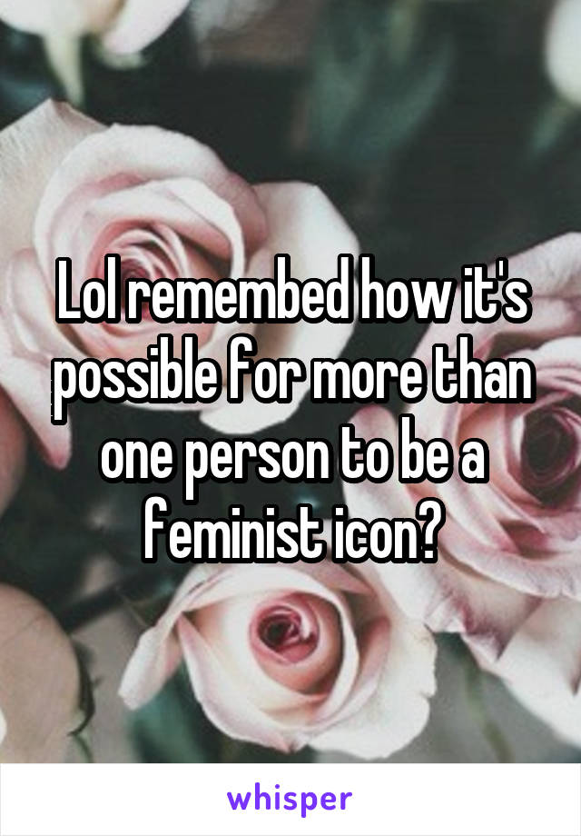 Lol remembed how it's possible for more than one person to be a feminist icon?