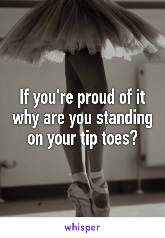 If you're proud of it why are you standing on your tip toes?