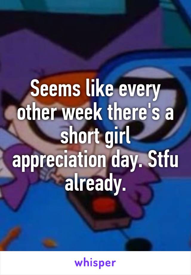 Seems like every other week there's a short girl appreciation day. Stfu already.