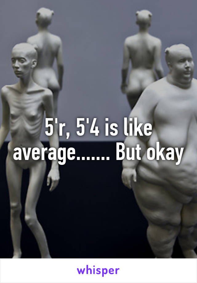 5'r, 5'4 is like average....... But okay