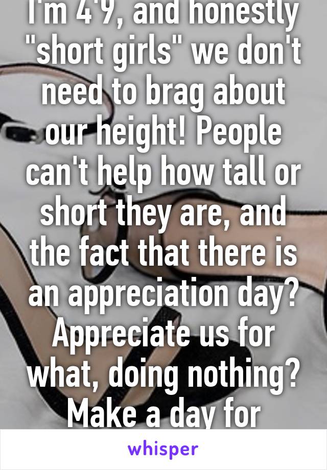 I'm 4'9, and honestly "short girls" we don't need to brag about our height! People can't help how tall or short they are, and the fact that there is an appreciation day? Appreciate us for what, doing nothing? Make a day for something worthy.