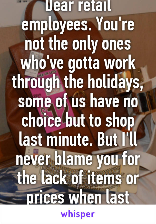 Dear retail employees. You're not the only ones who've gotta work through the holidays, some of us have no choice but to shop last minute. But I'll never blame you for the lack of items or prices when last minute shopping.