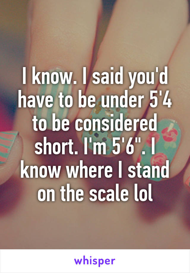 I know. I said you'd have to be under 5'4 to be considered short. I'm 5'6". I know where I stand on the scale lol