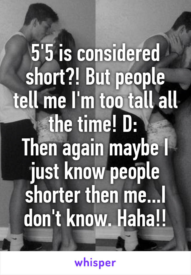 5'5 is considered short?! But people tell me I'm too tall all the time! D: 
Then again maybe I just know people shorter then me...I don't know. Haha!!